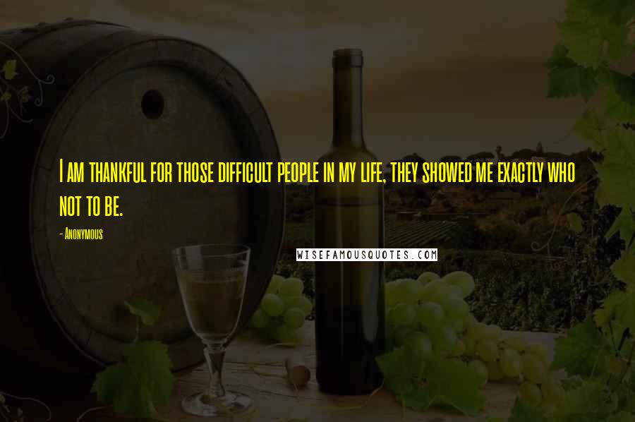 Anonymous Quotes: I am thankful for those difficult people in my life, they showed me exactly who not to be.