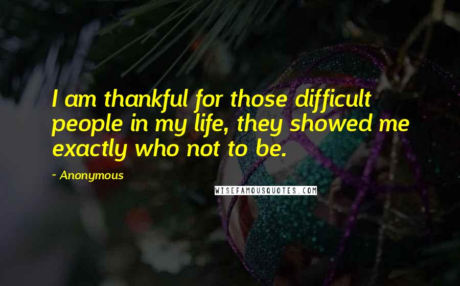 Anonymous Quotes: I am thankful for those difficult people in my life, they showed me exactly who not to be.