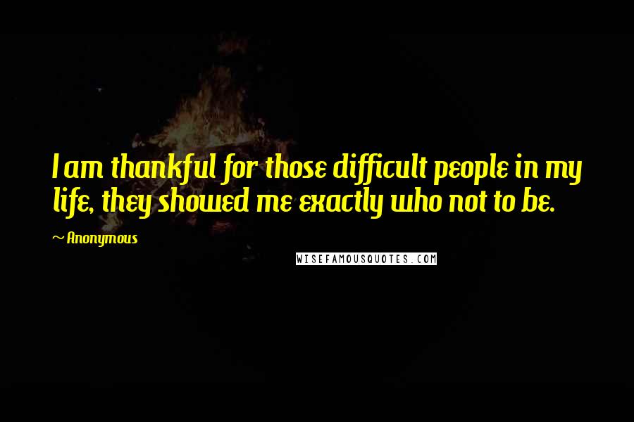 Anonymous Quotes: I am thankful for those difficult people in my life, they showed me exactly who not to be.