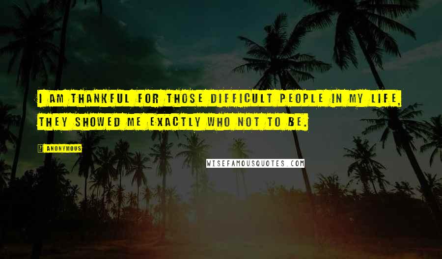 Anonymous Quotes: I am thankful for those difficult people in my life, they showed me exactly who not to be.