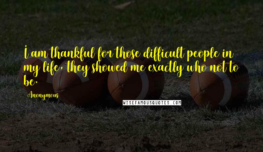 Anonymous Quotes: I am thankful for those difficult people in my life, they showed me exactly who not to be.