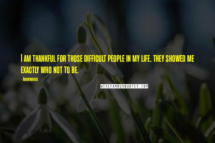 Anonymous Quotes: I am thankful for those difficult people in my life, they showed me exactly who not to be.