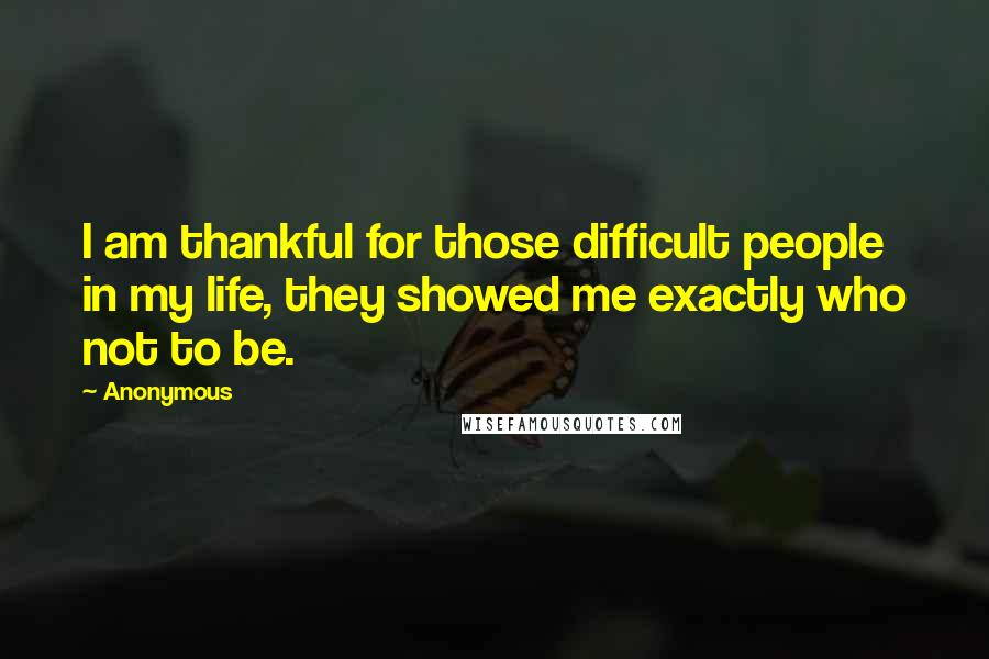 Anonymous Quotes: I am thankful for those difficult people in my life, they showed me exactly who not to be.