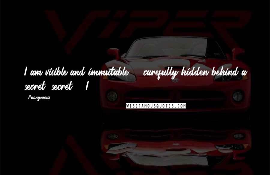 Anonymous Quotes: I am visible and immutable - carefully hidden behind a secret, secret. I