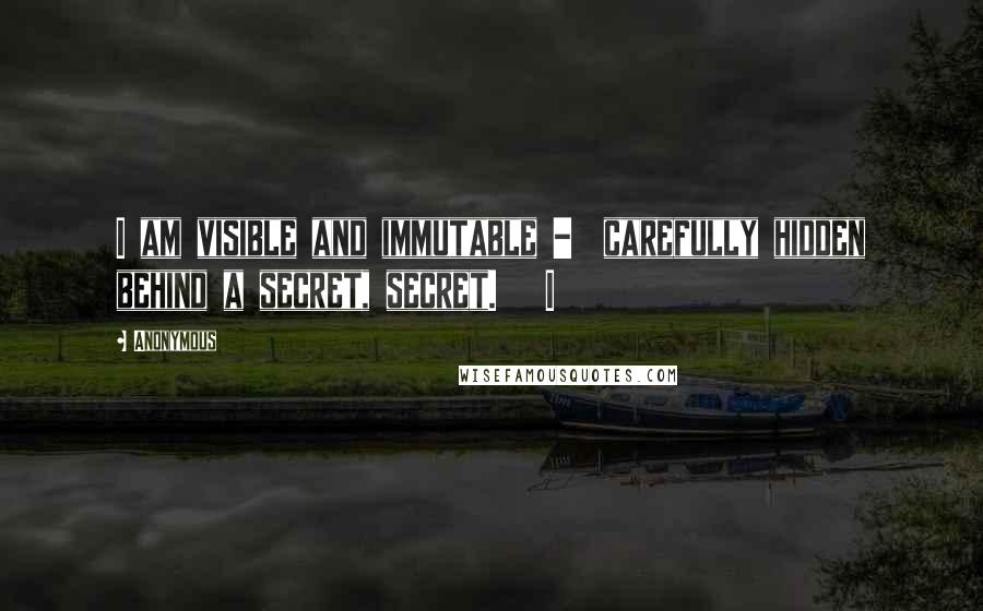 Anonymous Quotes: I am visible and immutable - carefully hidden behind a secret, secret. I