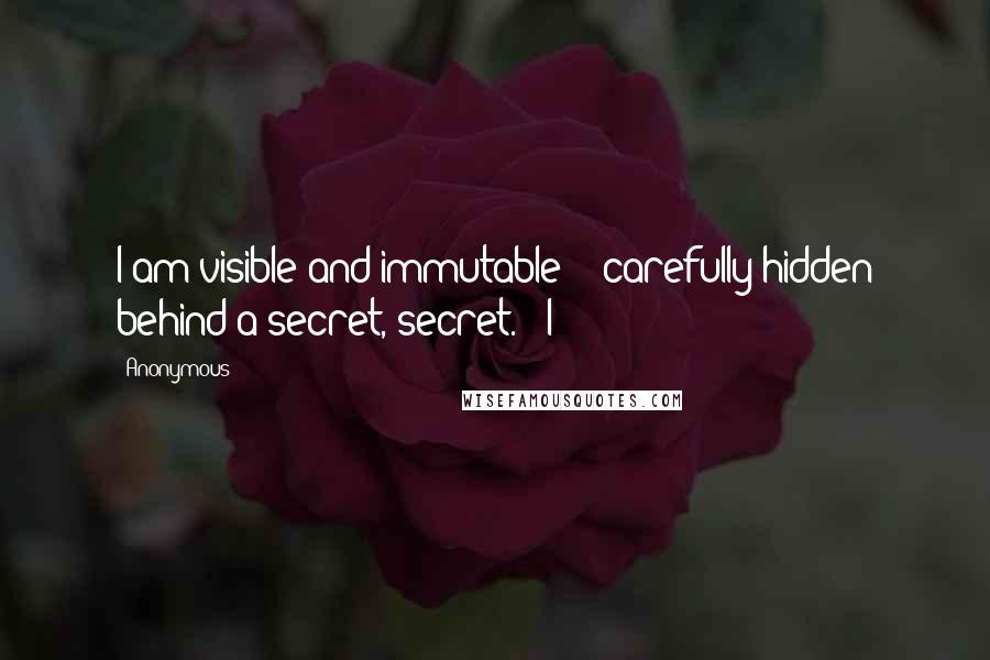 Anonymous Quotes: I am visible and immutable - carefully hidden behind a secret, secret. I