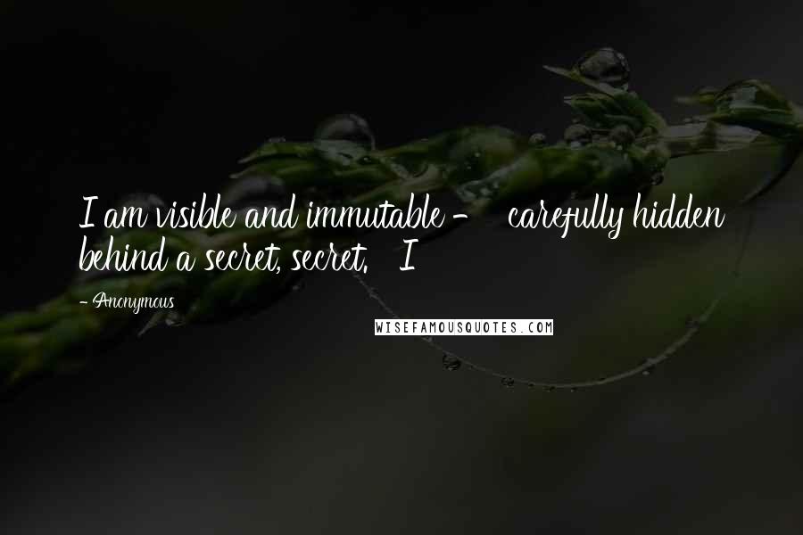 Anonymous Quotes: I am visible and immutable - carefully hidden behind a secret, secret. I
