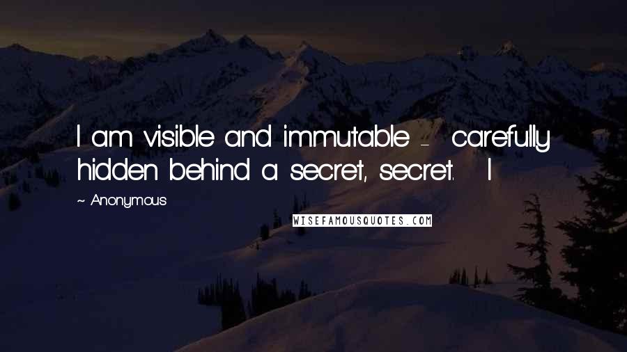 Anonymous Quotes: I am visible and immutable - carefully hidden behind a secret, secret. I