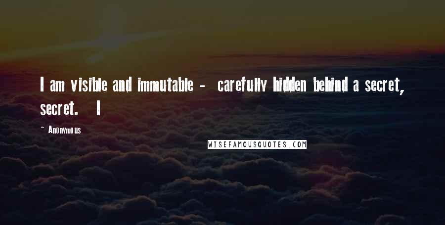 Anonymous Quotes: I am visible and immutable - carefully hidden behind a secret, secret. I