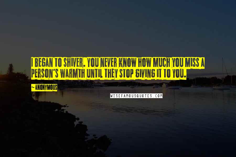 Anonymous Quotes: I began to shiver. You never know how much you miss a person's warmth until they stop giving it to you.