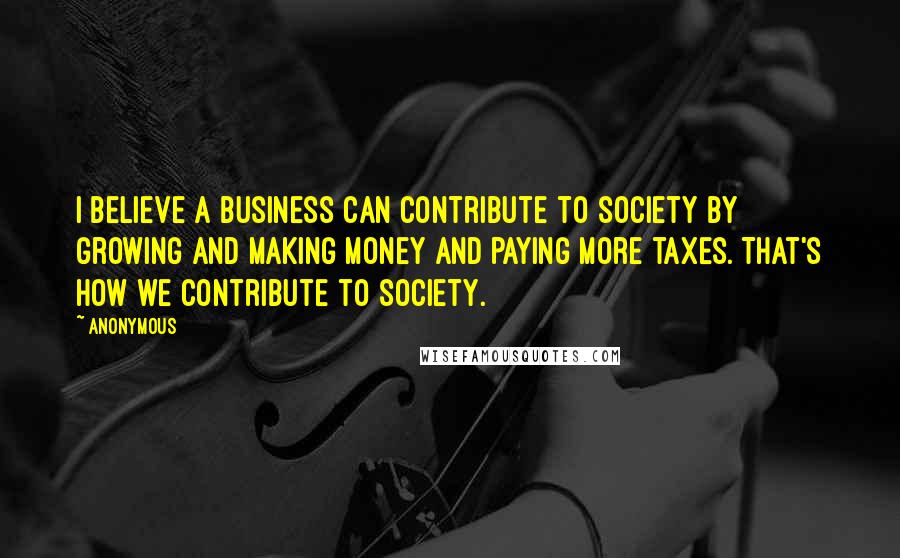 Anonymous Quotes: I believe a business can contribute to society by growing and making money and paying more taxes. That's how we contribute to society.