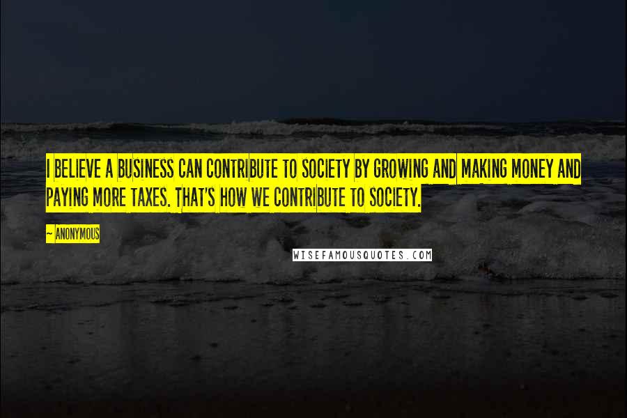 Anonymous Quotes: I believe a business can contribute to society by growing and making money and paying more taxes. That's how we contribute to society.