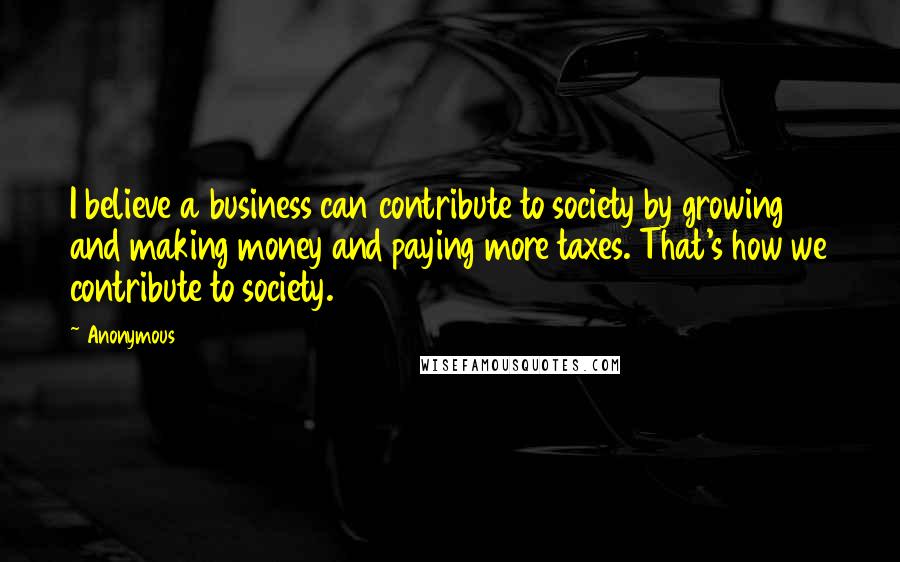 Anonymous Quotes: I believe a business can contribute to society by growing and making money and paying more taxes. That's how we contribute to society.