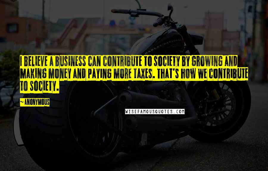 Anonymous Quotes: I believe a business can contribute to society by growing and making money and paying more taxes. That's how we contribute to society.