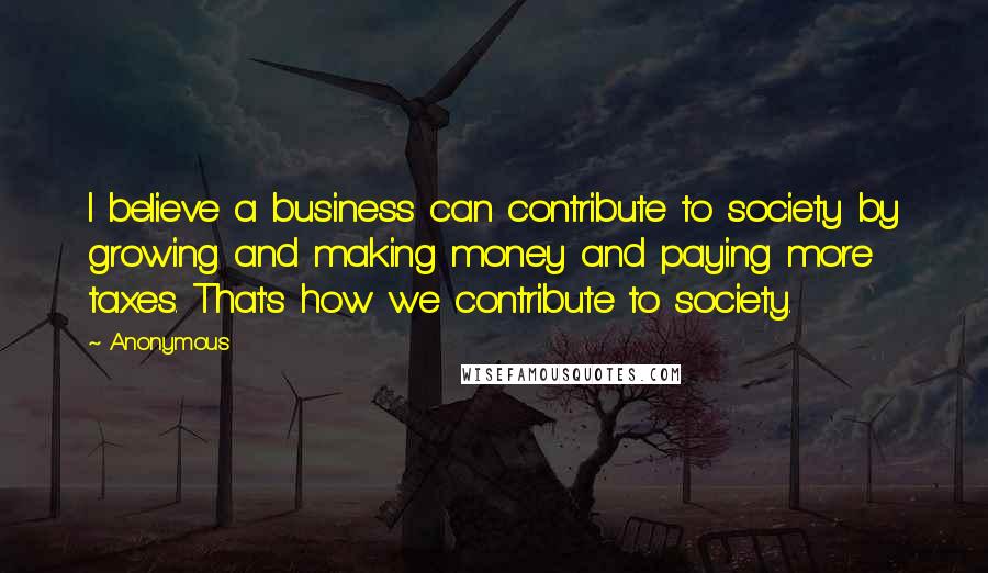 Anonymous Quotes: I believe a business can contribute to society by growing and making money and paying more taxes. That's how we contribute to society.