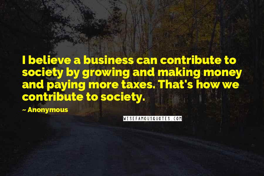 Anonymous Quotes: I believe a business can contribute to society by growing and making money and paying more taxes. That's how we contribute to society.