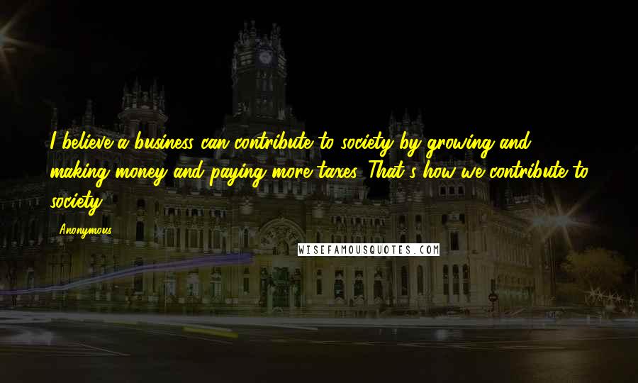 Anonymous Quotes: I believe a business can contribute to society by growing and making money and paying more taxes. That's how we contribute to society.
