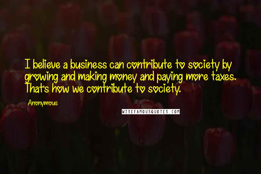 Anonymous Quotes: I believe a business can contribute to society by growing and making money and paying more taxes. That's how we contribute to society.