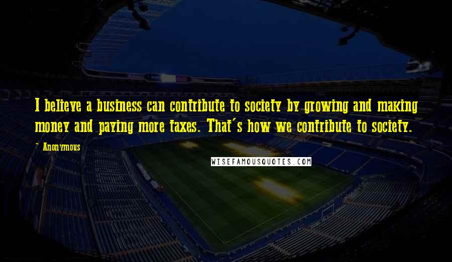 Anonymous Quotes: I believe a business can contribute to society by growing and making money and paying more taxes. That's how we contribute to society.