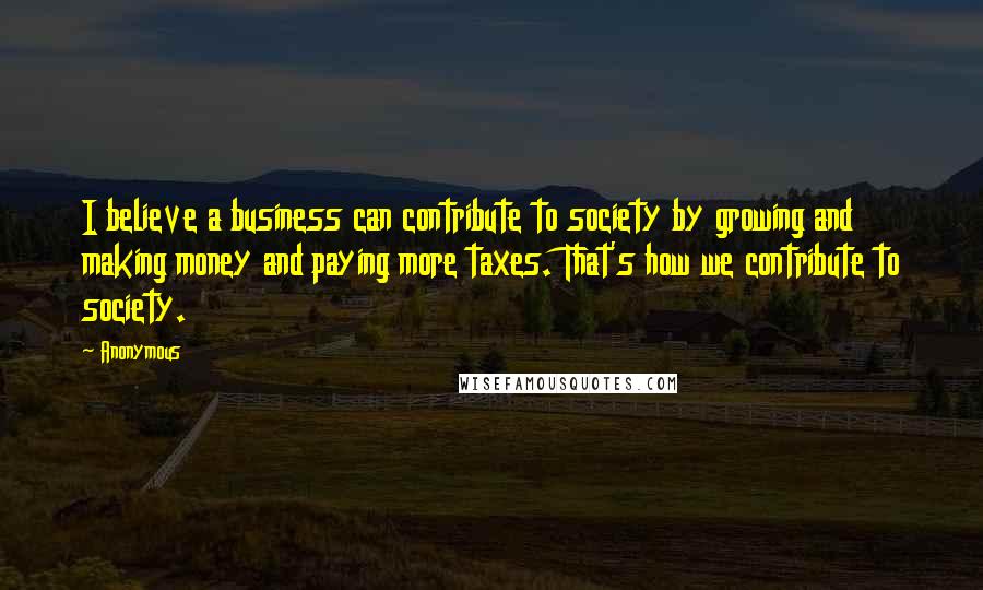 Anonymous Quotes: I believe a business can contribute to society by growing and making money and paying more taxes. That's how we contribute to society.