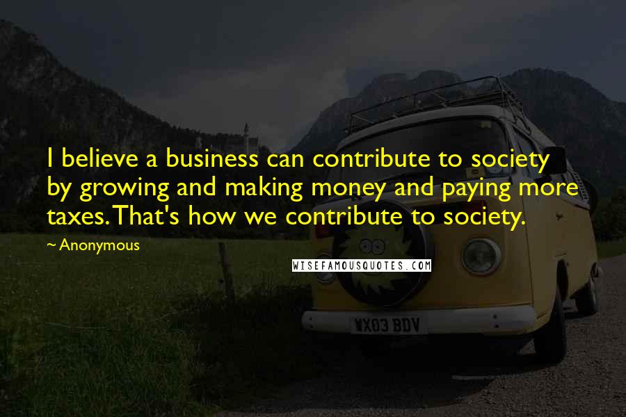 Anonymous Quotes: I believe a business can contribute to society by growing and making money and paying more taxes. That's how we contribute to society.