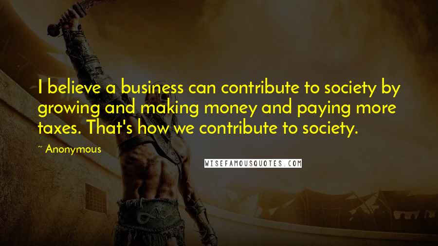 Anonymous Quotes: I believe a business can contribute to society by growing and making money and paying more taxes. That's how we contribute to society.