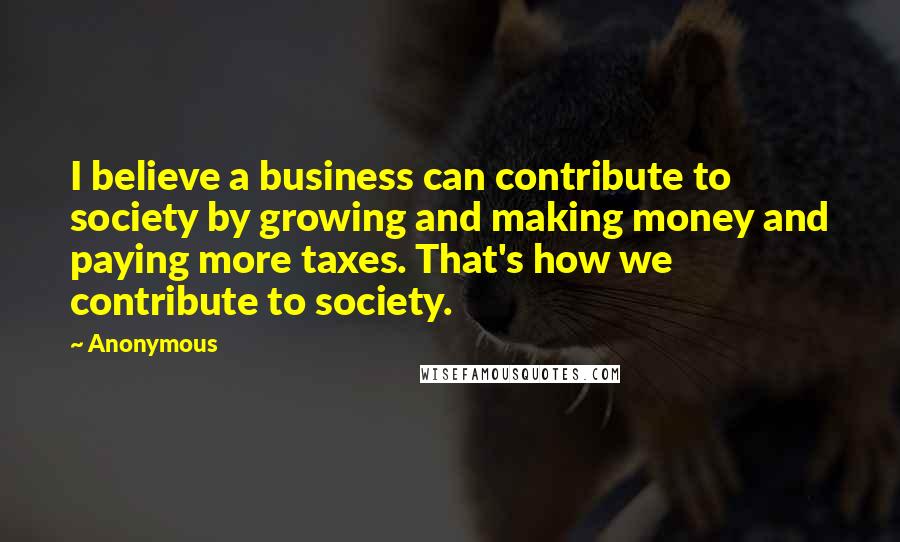 Anonymous Quotes: I believe a business can contribute to society by growing and making money and paying more taxes. That's how we contribute to society.