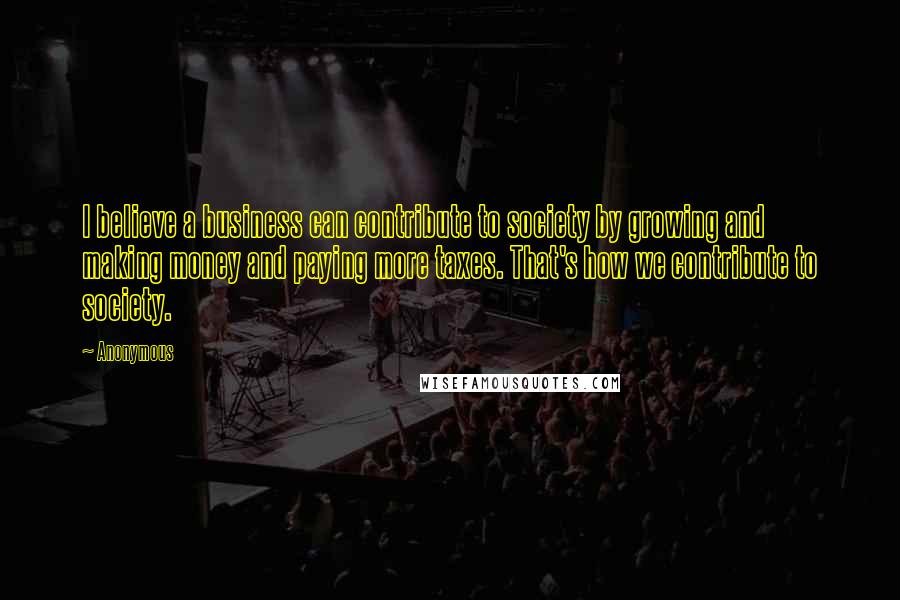 Anonymous Quotes: I believe a business can contribute to society by growing and making money and paying more taxes. That's how we contribute to society.