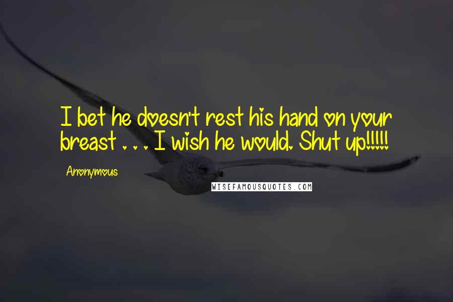 Anonymous Quotes: I bet he doesn't rest his hand on your breast . . . I wish he would. Shut up!!!!!