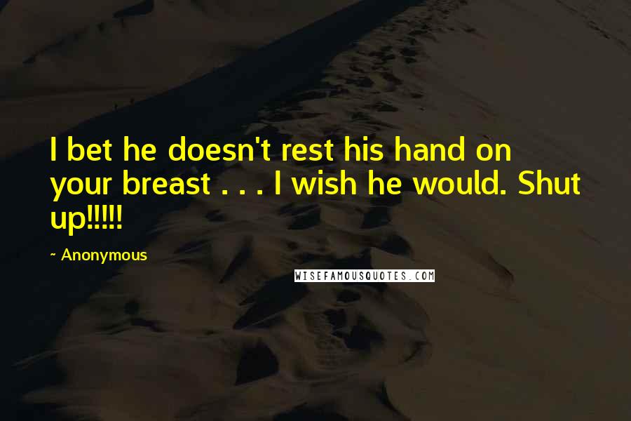 Anonymous Quotes: I bet he doesn't rest his hand on your breast . . . I wish he would. Shut up!!!!!