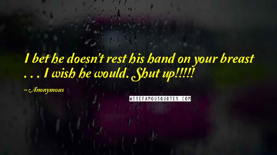 Anonymous Quotes: I bet he doesn't rest his hand on your breast . . . I wish he would. Shut up!!!!!