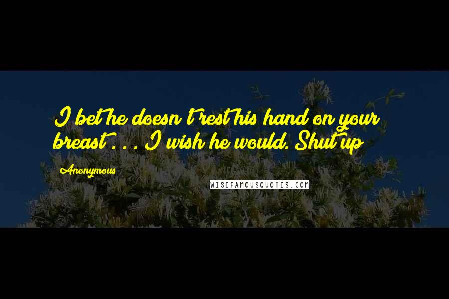 Anonymous Quotes: I bet he doesn't rest his hand on your breast . . . I wish he would. Shut up!!!!!