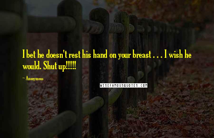 Anonymous Quotes: I bet he doesn't rest his hand on your breast . . . I wish he would. Shut up!!!!!