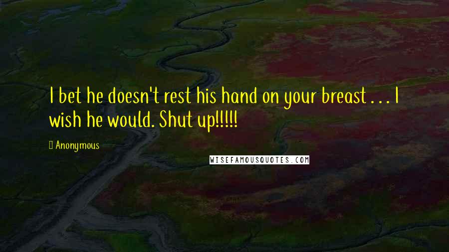 Anonymous Quotes: I bet he doesn't rest his hand on your breast . . . I wish he would. Shut up!!!!!