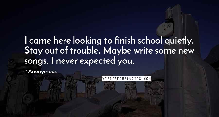 Anonymous Quotes: I came here looking to finish school quietly. Stay out of trouble. Maybe write some new songs. I never expected you.