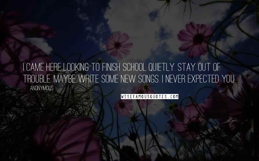 Anonymous Quotes: I came here looking to finish school quietly. Stay out of trouble. Maybe write some new songs. I never expected you.