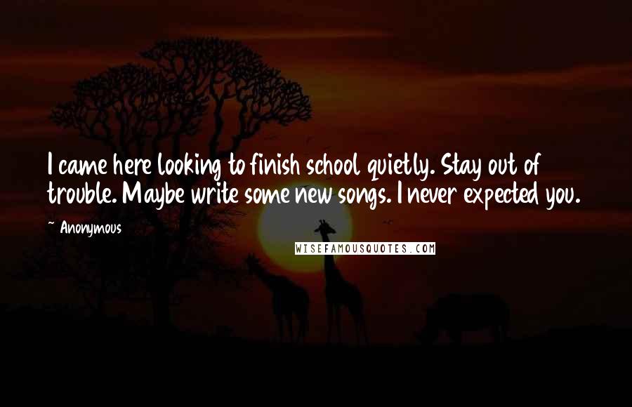 Anonymous Quotes: I came here looking to finish school quietly. Stay out of trouble. Maybe write some new songs. I never expected you.