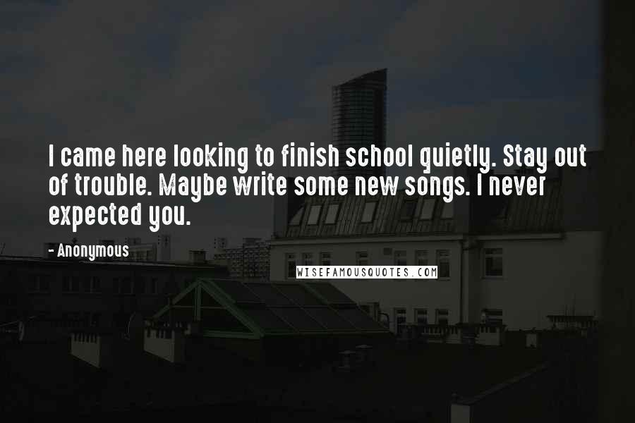 Anonymous Quotes: I came here looking to finish school quietly. Stay out of trouble. Maybe write some new songs. I never expected you.