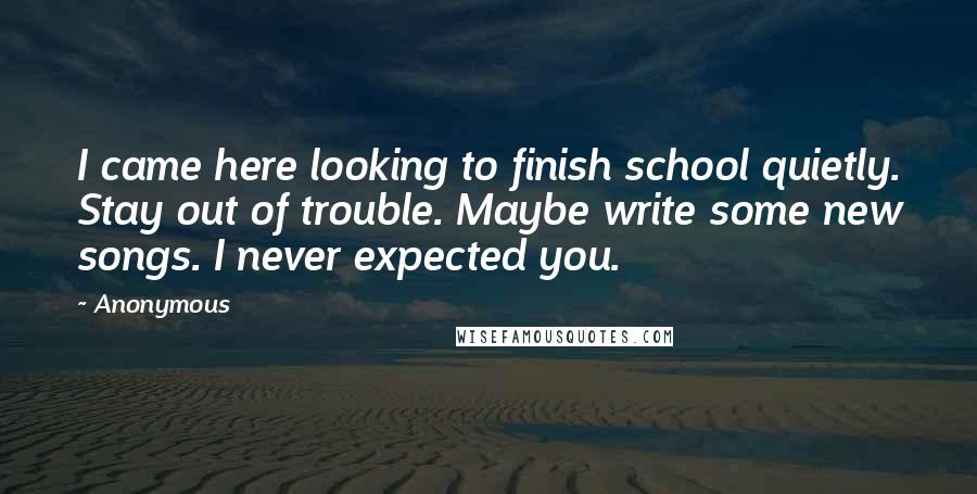 Anonymous Quotes: I came here looking to finish school quietly. Stay out of trouble. Maybe write some new songs. I never expected you.