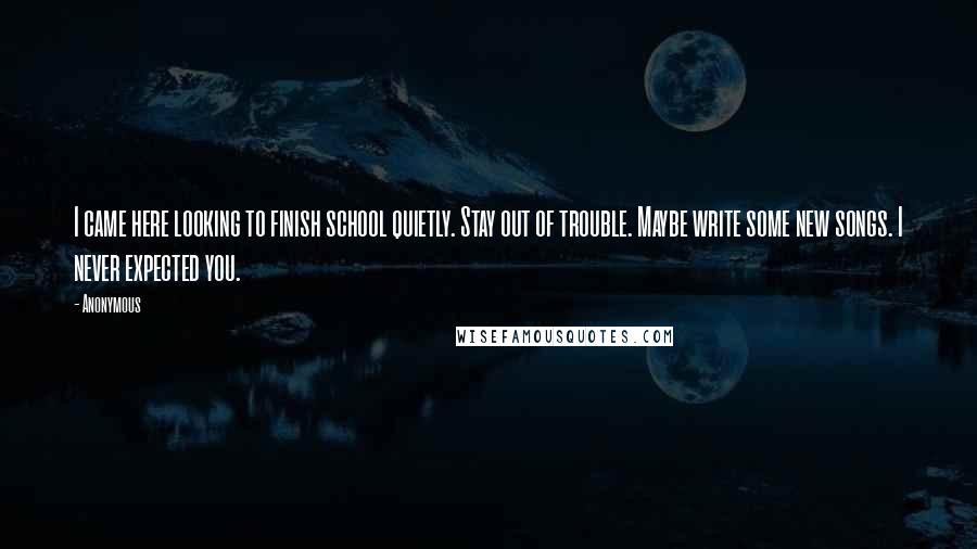 Anonymous Quotes: I came here looking to finish school quietly. Stay out of trouble. Maybe write some new songs. I never expected you.