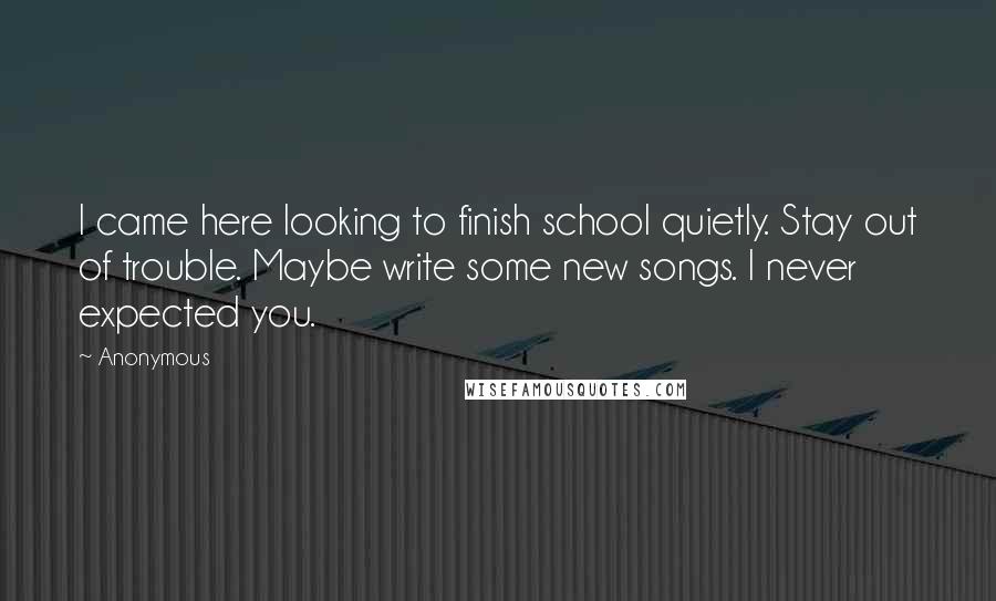 Anonymous Quotes: I came here looking to finish school quietly. Stay out of trouble. Maybe write some new songs. I never expected you.