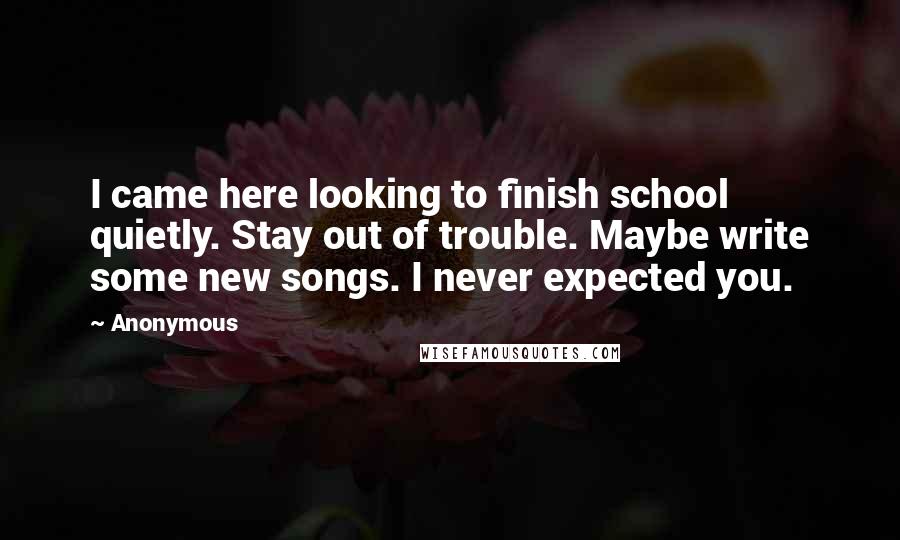 Anonymous Quotes: I came here looking to finish school quietly. Stay out of trouble. Maybe write some new songs. I never expected you.