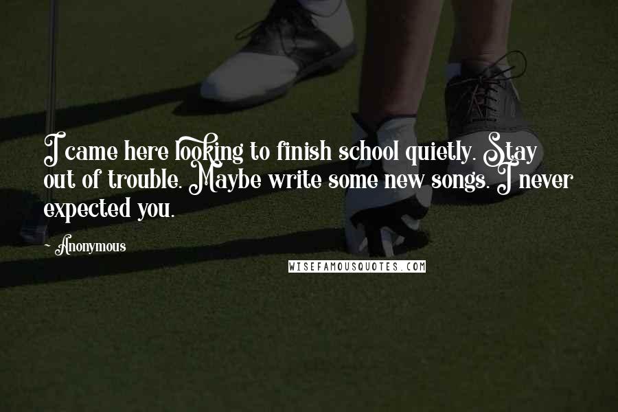 Anonymous Quotes: I came here looking to finish school quietly. Stay out of trouble. Maybe write some new songs. I never expected you.