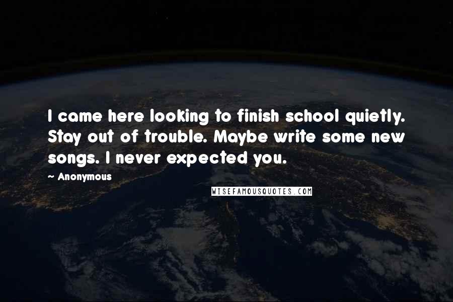 Anonymous Quotes: I came here looking to finish school quietly. Stay out of trouble. Maybe write some new songs. I never expected you.