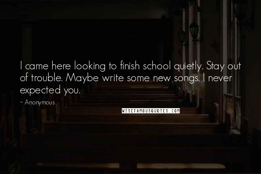 Anonymous Quotes: I came here looking to finish school quietly. Stay out of trouble. Maybe write some new songs. I never expected you.