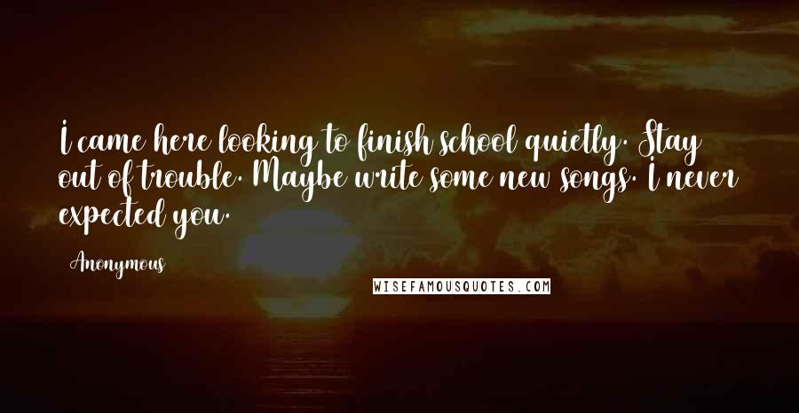 Anonymous Quotes: I came here looking to finish school quietly. Stay out of trouble. Maybe write some new songs. I never expected you.