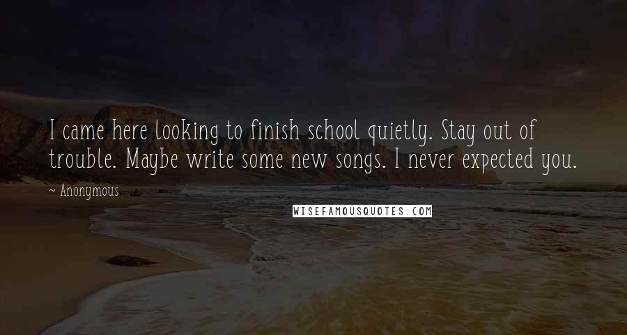 Anonymous Quotes: I came here looking to finish school quietly. Stay out of trouble. Maybe write some new songs. I never expected you.