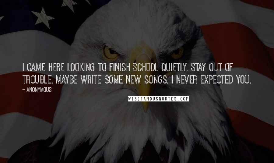 Anonymous Quotes: I came here looking to finish school quietly. Stay out of trouble. Maybe write some new songs. I never expected you.