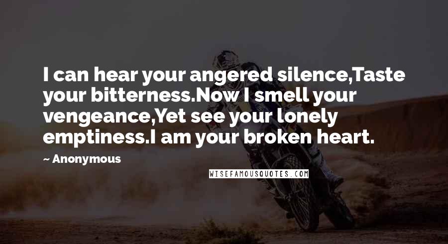 Anonymous Quotes: I can hear your angered silence,Taste your bitterness.Now I smell your vengeance,Yet see your lonely emptiness.I am your broken heart.