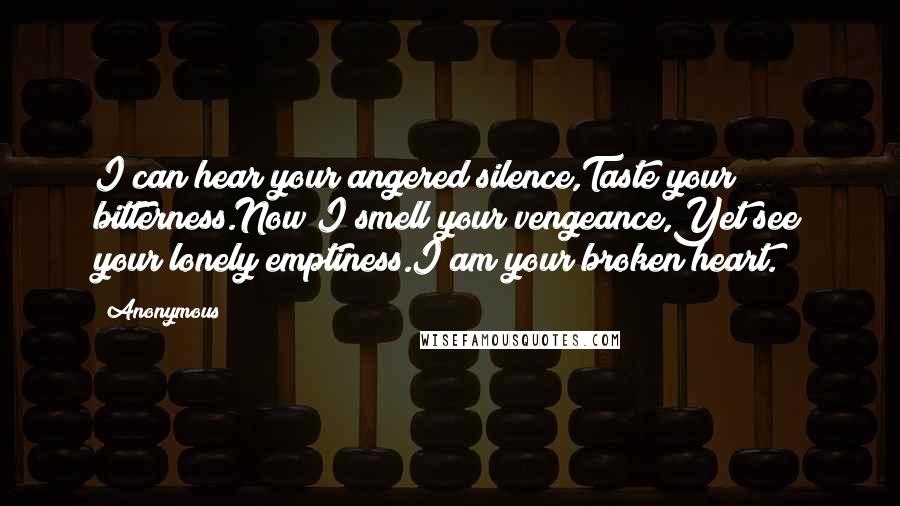 Anonymous Quotes: I can hear your angered silence,Taste your bitterness.Now I smell your vengeance,Yet see your lonely emptiness.I am your broken heart.